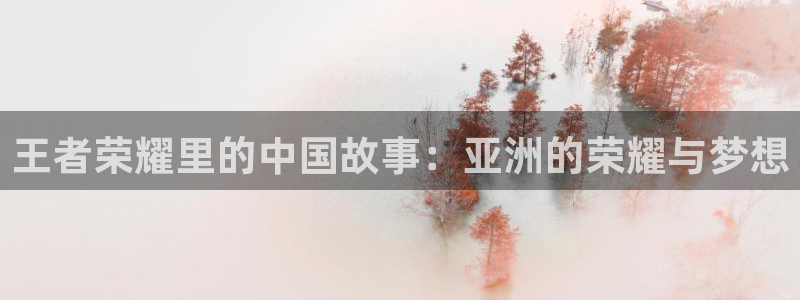 万向娱乐体育在线注册：王者荣耀里的中国故事：亚洲的荣耀与梦想